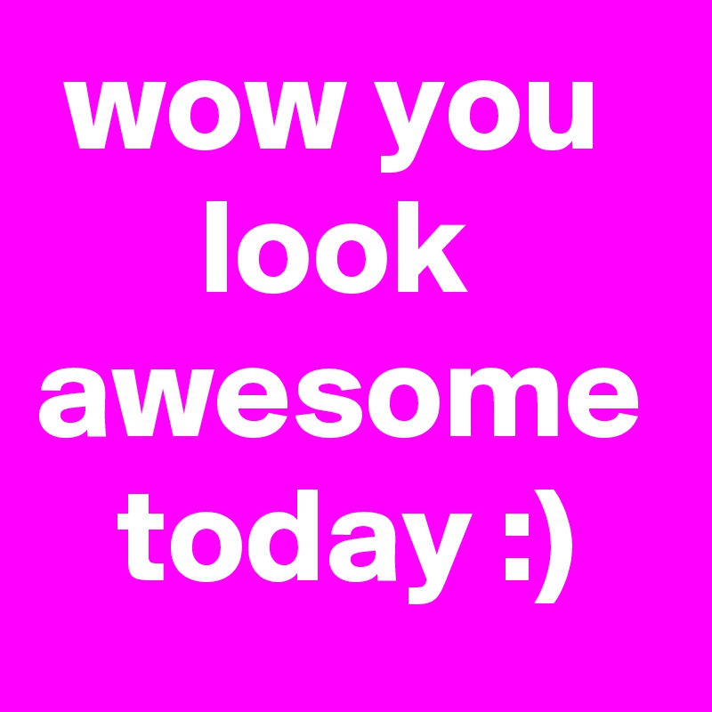  wow you        look awesome    today :) 