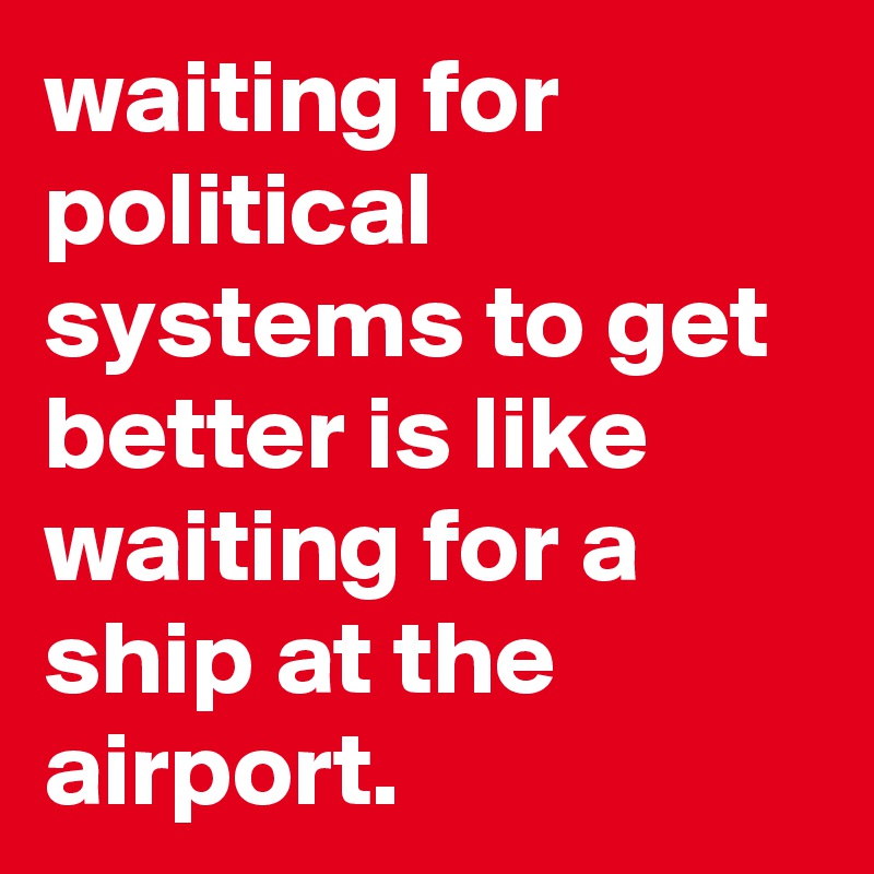 waiting for political systems to get better is like waiting for a ship at the airport.