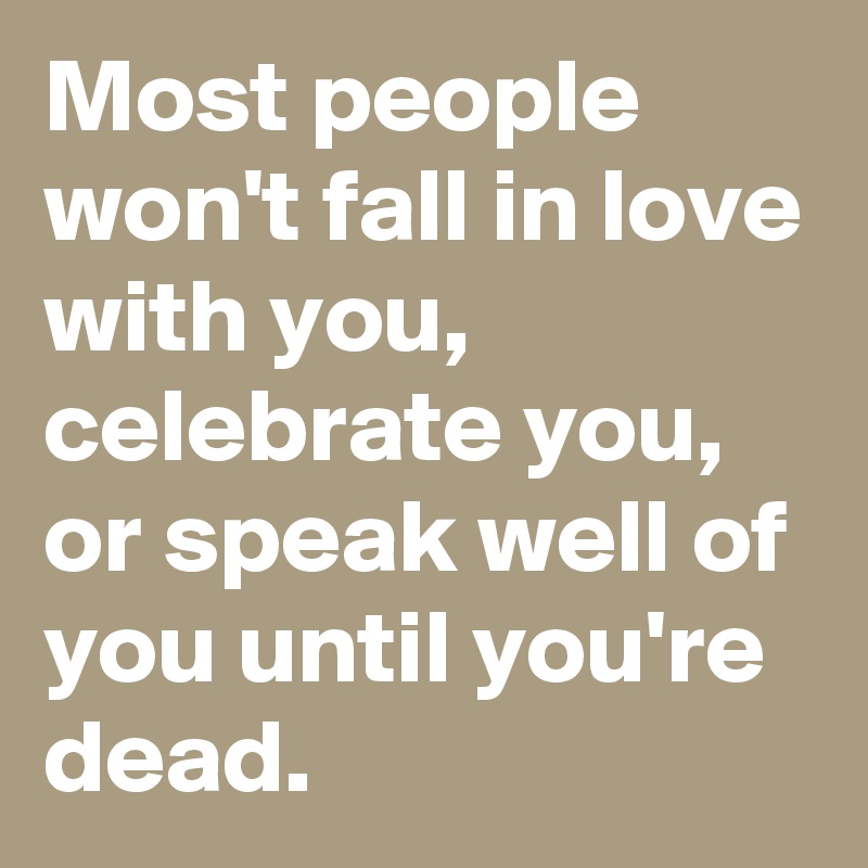 Most people won't fall in love with you, celebrate you, or speak well of you until you're dead. 