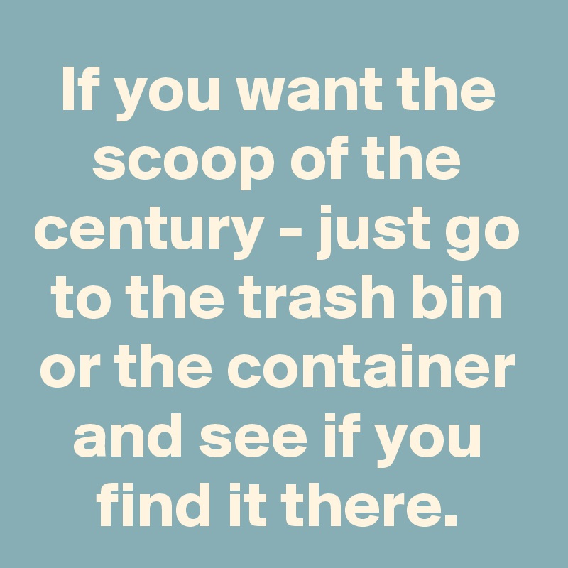 If you want the scoop of the century - just go to the trash bin or the container and see if you find it there.