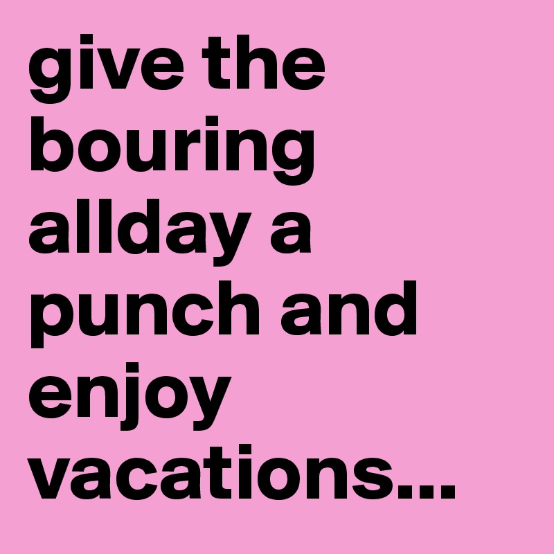 give the bouring allday a punch and enjoy vacations...