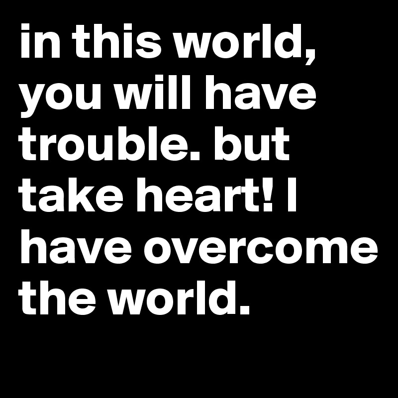 in this world, you will have trouble. but take heart! I have overcome the world. 