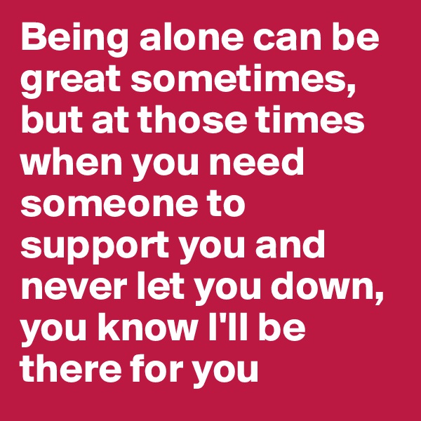 Being alone can be great sometimes, but at those times when you need someone to support you and never let you down, you know I'll be there for you 