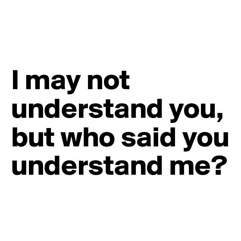 

I may not understand you, but who said you understand me?
