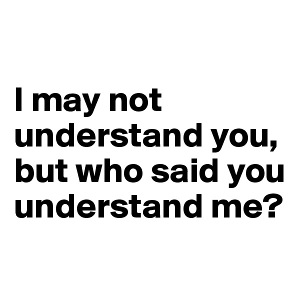 

I may not understand you, but who said you understand me?
