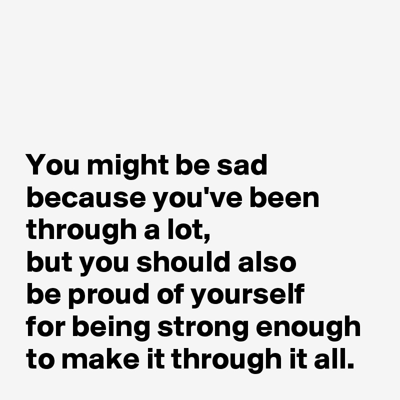



 You might be sad
 because you've been
 through a lot,
 but you should also 
 be proud of yourself 
 for being strong enough
 to make it through it all.