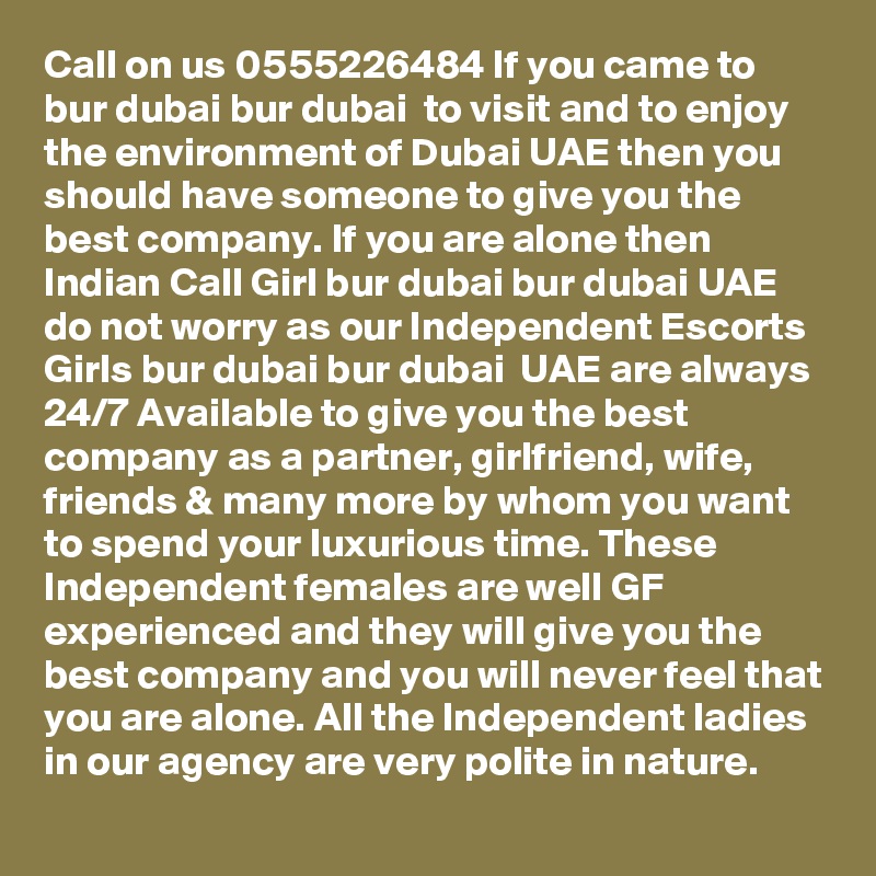 Call on us 0555226484 If you came to bur dubai bur dubai  to visit and to enjoy the environment of Dubai UAE then you should have someone to give you the best company. If you are alone then Indian Call Girl bur dubai bur dubai UAE do not worry as our Independent Escorts Girls bur dubai bur dubai  UAE are always 24/7 Available to give you the best company as a partner, girlfriend, wife, friends & many more by whom you want to spend your luxurious time. These Independent females are well GF experienced and they will give you the best company and you will never feel that you are alone. All the Independent ladies in our agency are very polite in nature.