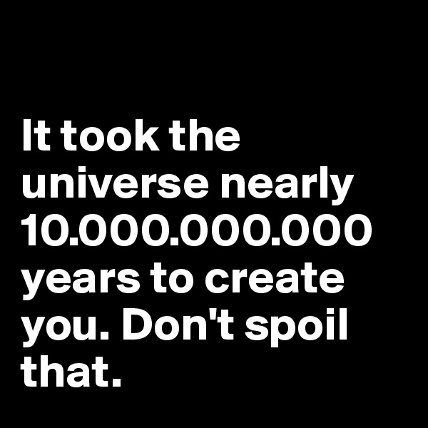 

It took the universe nearly 10.000.000.000 years to create you. Don't spoil that.