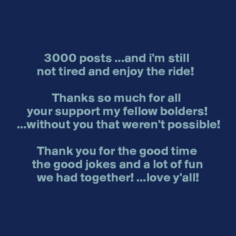 


             3000 posts ...and i'm still
          not tired and enjoy the ride!

                Thanks so much for all
      your support my fellow bolders!
  ...without you that weren't possible!

          Thank you for the good time
        the good jokes and a lot of fun
          we had together! ...love y'all!

