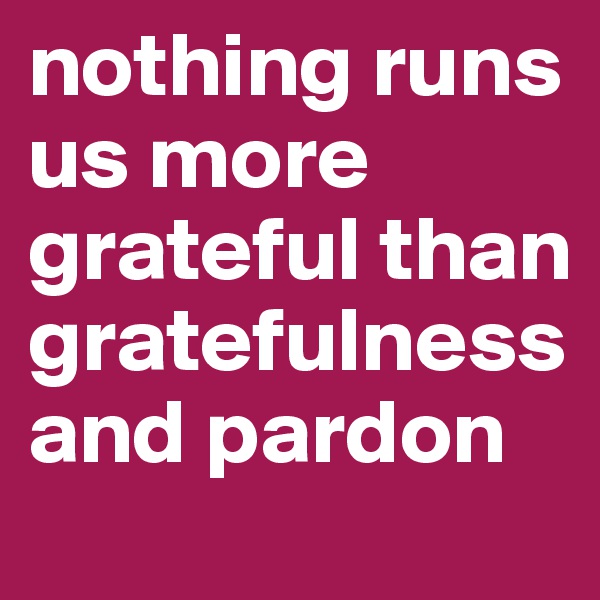 nothing runs us more grateful than gratefulness
and pardon