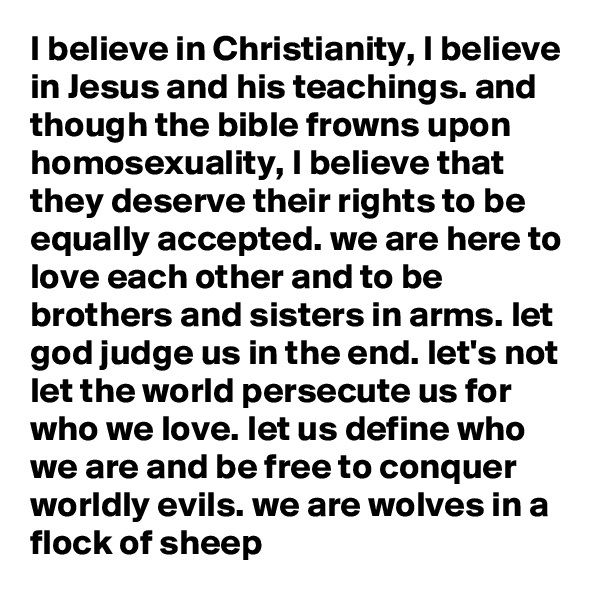 I believe in Christianity, I believe in Jesus and his teachings. and though the bible frowns upon homosexuality, I believe that they deserve their rights to be equally accepted. we are here to love each other and to be brothers and sisters in arms. let god judge us in the end. let's not let the world persecute us for who we love. let us define who we are and be free to conquer worldly evils. we are wolves in a flock of sheep