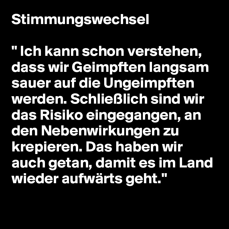 Stimmungswechsel

" Ich kann schon verstehen, dass wir Geimpften langsam sauer auf die Ungeimpften werden. Schließlich sind wir das Risiko eingegangen, an den Nebenwirkungen zu krepieren. Das haben wir auch getan, damit es im Land wieder aufwärts geht."
