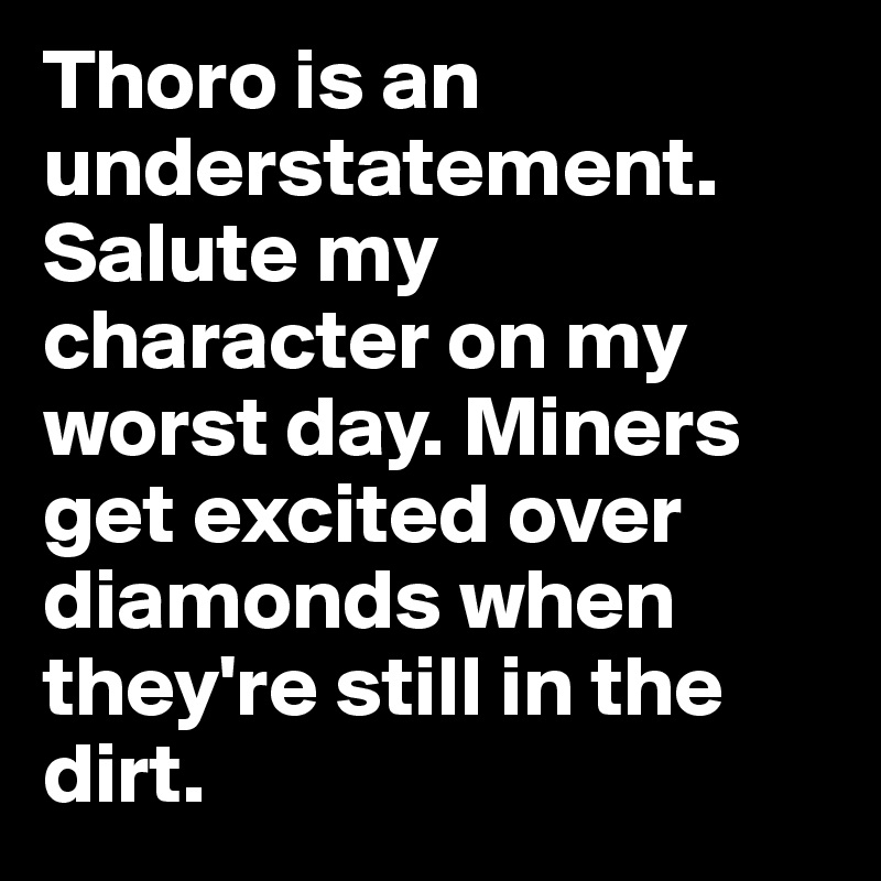 Thoro is an understatement. Salute my character on my worst day. Miners get excited over diamonds when they're still in the dirt.