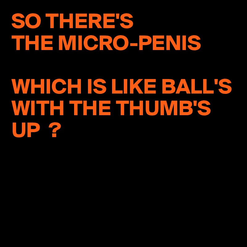SO THERE'S
THE MICRO-PENIS

WHICH IS LIKE BALL'S WITH THE THUMB'S UP  ?



