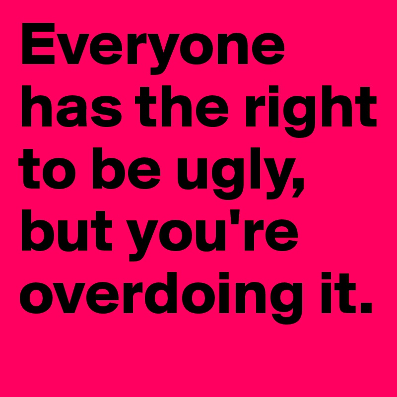 Everyone has the right to be ugly, but you're overdoing it.