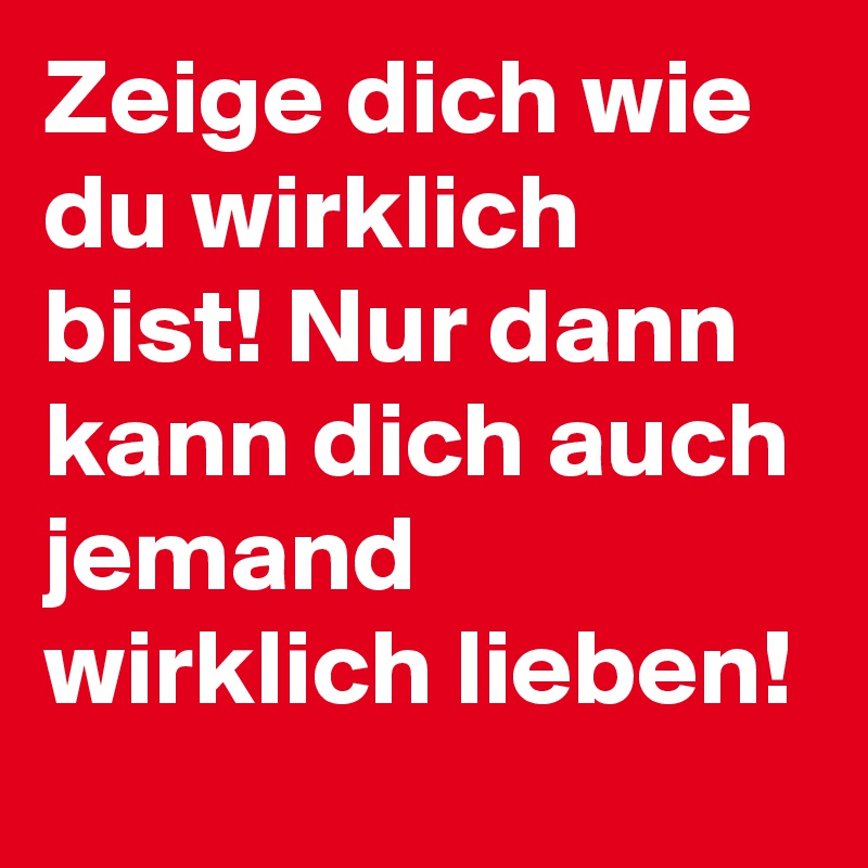 Zeige dich wie du wirklich bist! Nur dann kann dich auch jemand wirklich lieben!