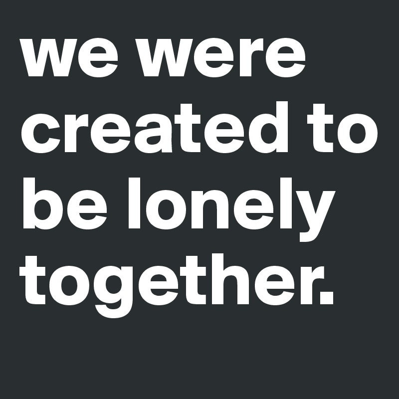 we were created to be lonely together. 