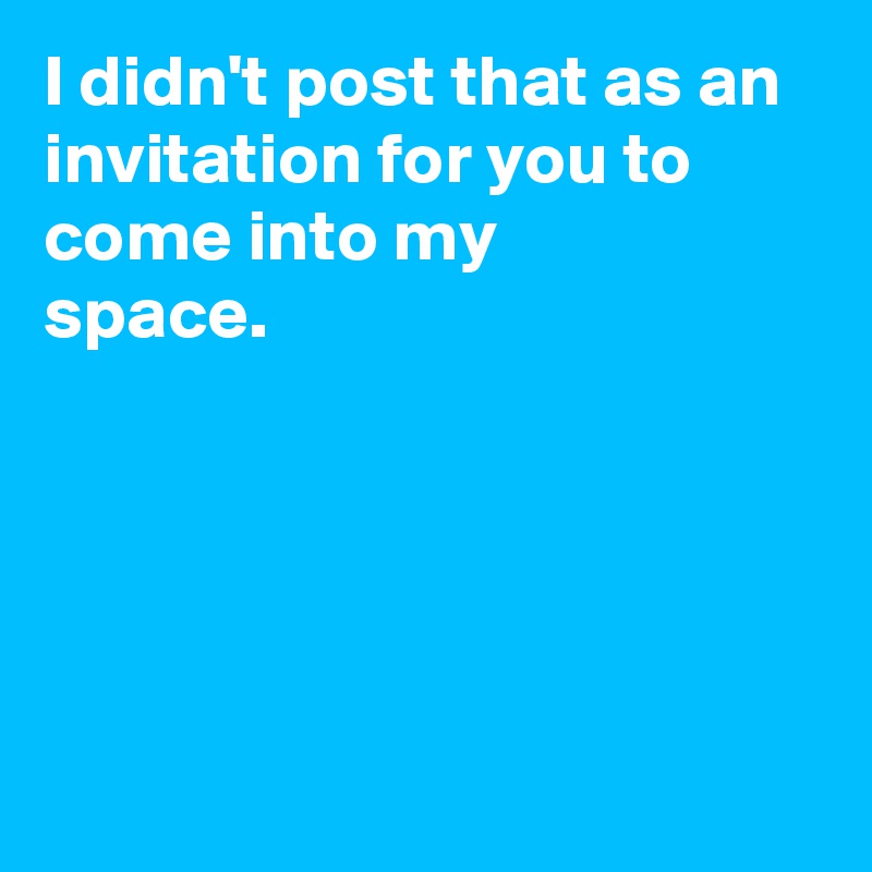 I didn't post that as an invitation for you to come into my 
space.






