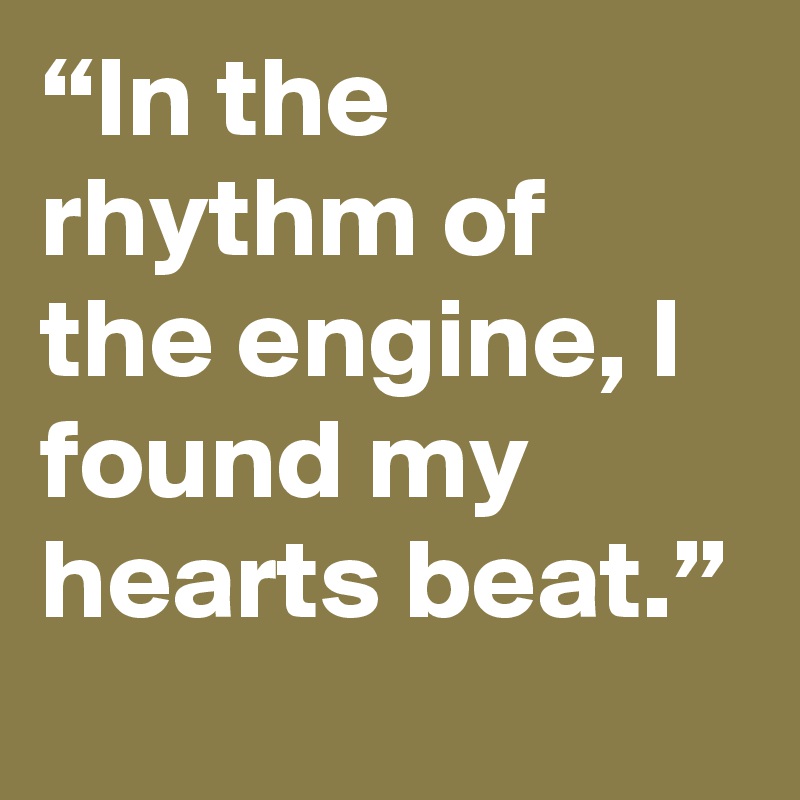 “In the rhythm of the engine, I found my hearts beat.”