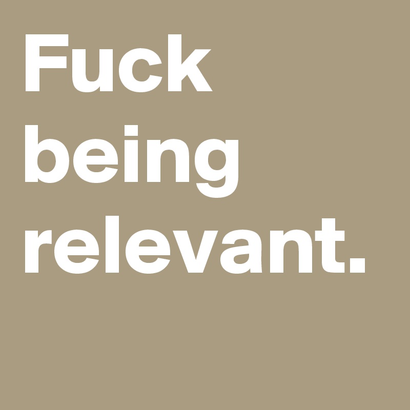 Fuck being relevant.