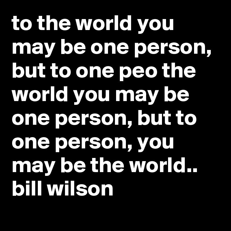 to the world you may be one person, but to one peo the world you may be one person, but to one person, you may be the world.. bill wilson