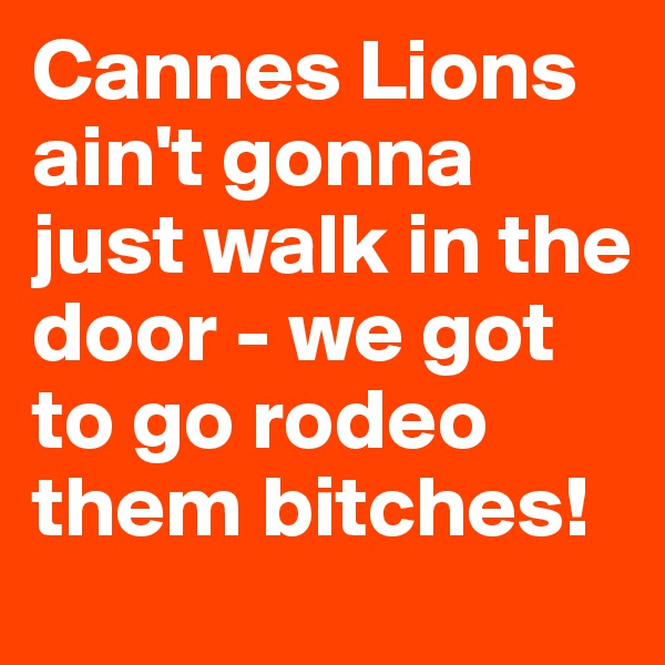 Cannes Lions ain't gonna just walk in the door - we got to go rodeo them bitches!