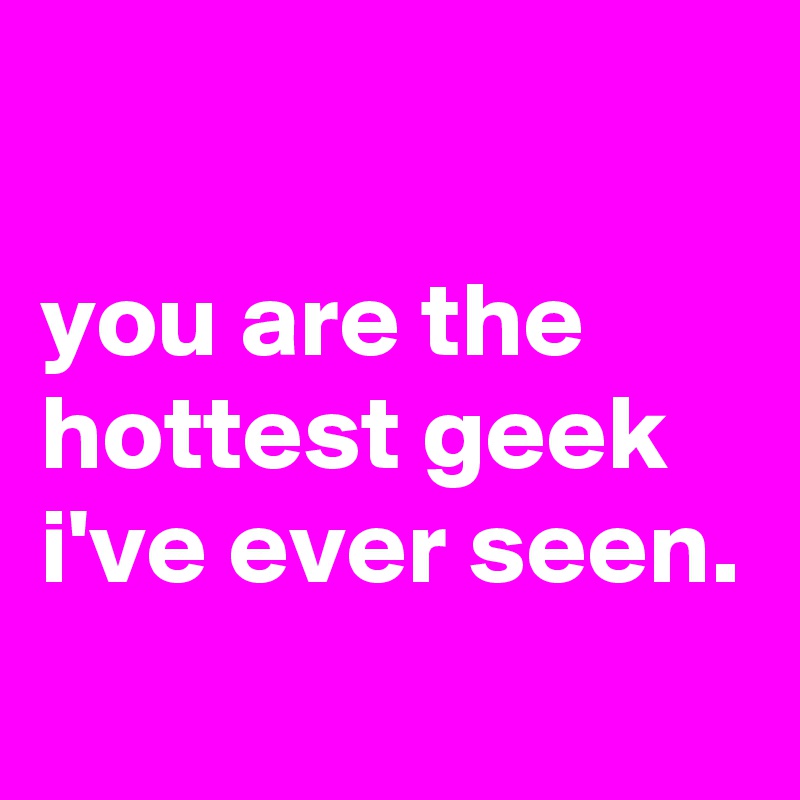 

you are the hottest geek i've ever seen.
