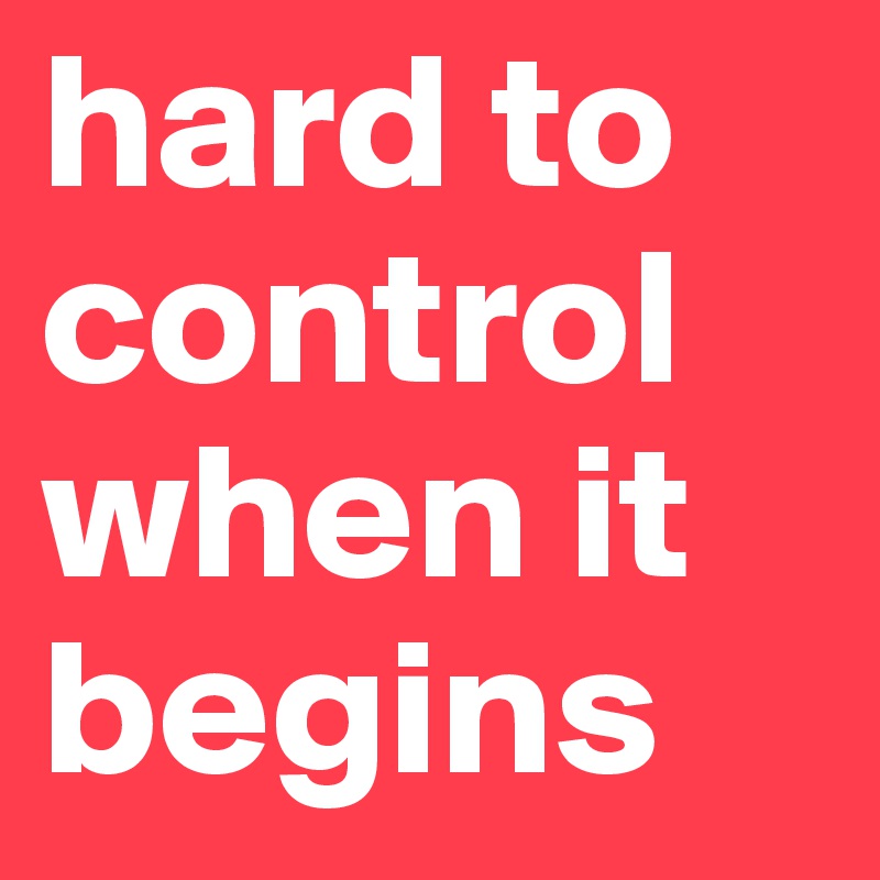 hard to
control
when it
begins