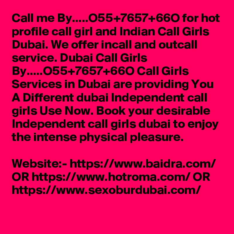 Call me By.....O55+7657+66O for hot profile call girl and Indian Call Girls Dubai. We offer incall and outcall service. Dubai Call Girls By.....O55+7657+66O Call Girls Services in Dubai are providing You A Different dubai Independent call girls Use Now. Book your desirable Independent call girls dubai to enjoy the intense physical pleasure. 

Website:- https://www.baidra.com/ OR https://www.hotroma.com/ OR https://www.sexoburdubai.com/
