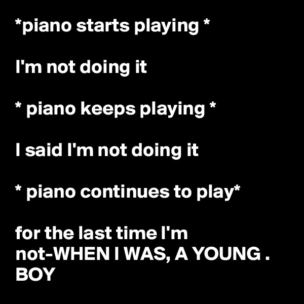 *piano starts playing * 

I'm not doing it 

* piano keeps playing * 

I said I'm not doing it 

* piano continues to play*

for the last time I'm not-WHEN I WAS, A YOUNG . BOY