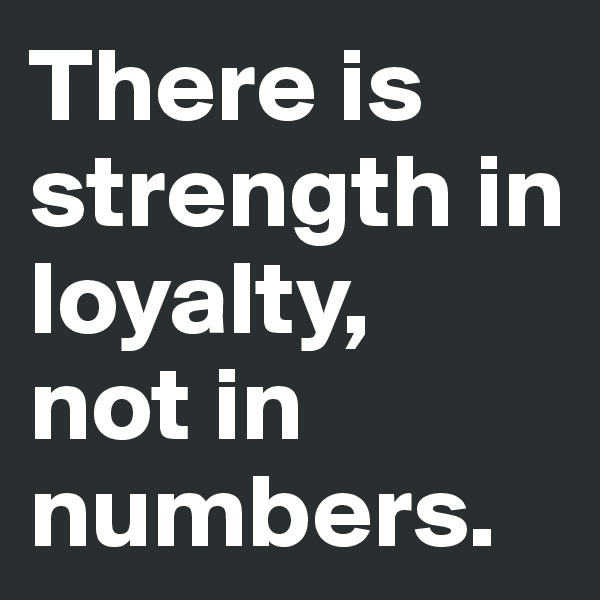 There is strength in loyalty,  not in numbers.