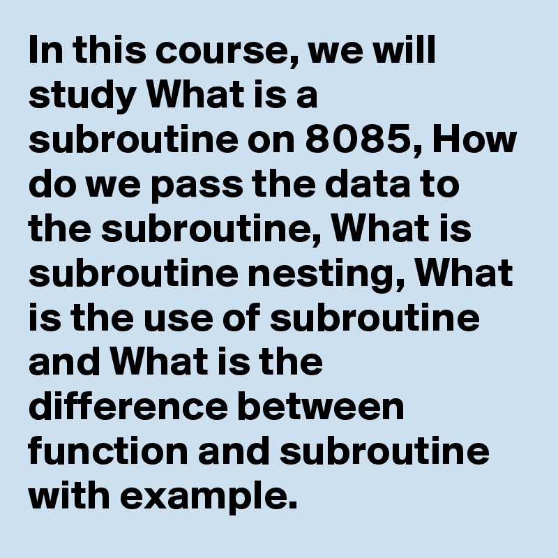 In this course, we will study What is a subroutine on 8085, How do we pass the data to the subroutine, What is subroutine nesting, What is the use of subroutine and What is the difference between function and subroutine with example.