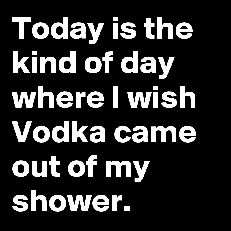 Today is the kind of day  where I wish Vodka came out of my shower.