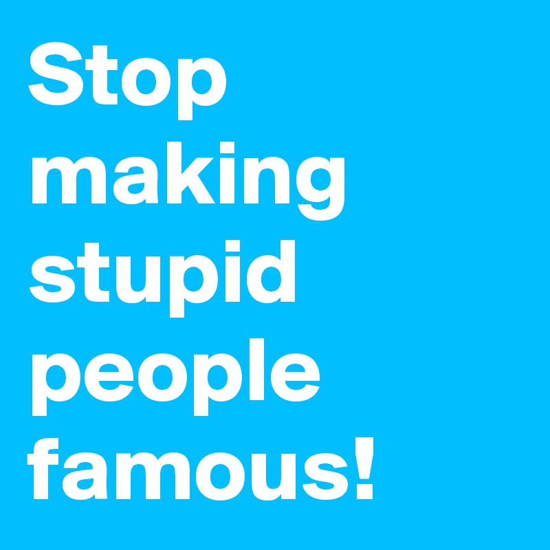 Stop making stupid people famous!