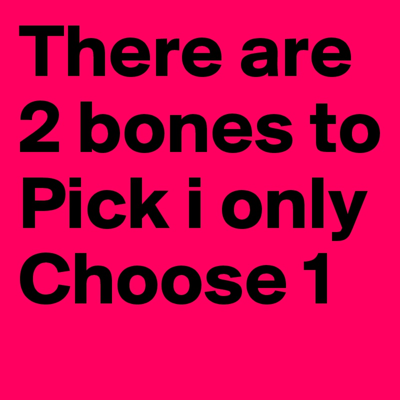 There are 2 bones to Pick i only Choose 1