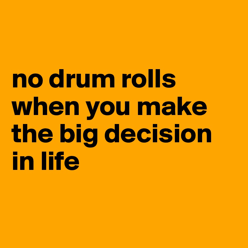 

no drum rolls when you make the big decision in life

