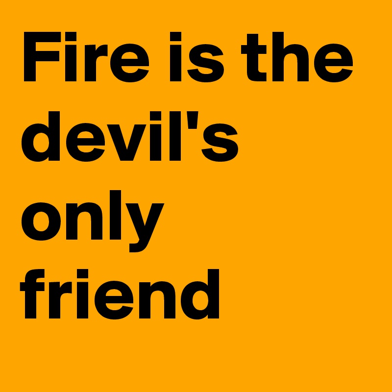Fire is the devil's only friend