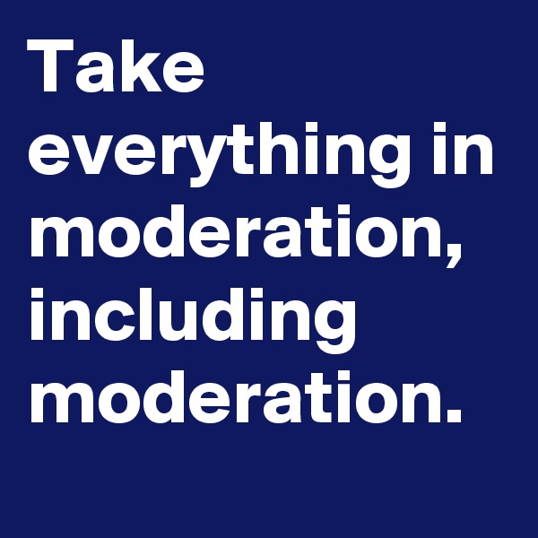 Take everything in moderation, including moderation. 