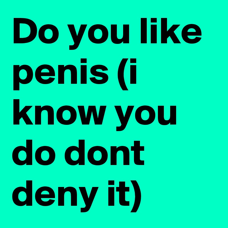 Do you like penis (i know you do dont deny it)