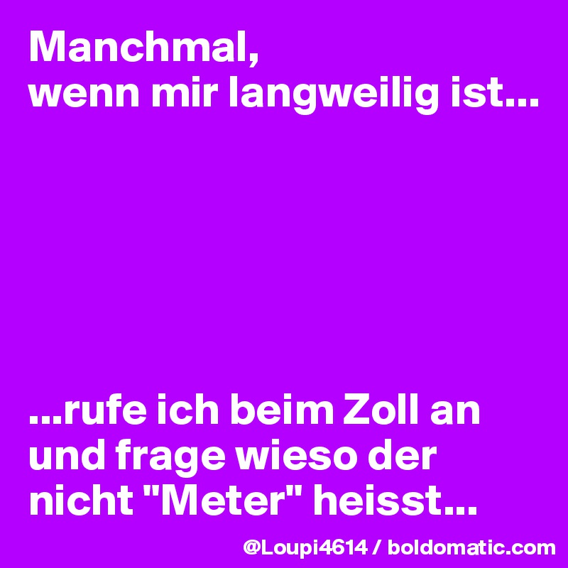 Manchmal,
wenn mir langweilig ist...






...rufe ich beim Zoll an und frage wieso der nicht "Meter" heisst...