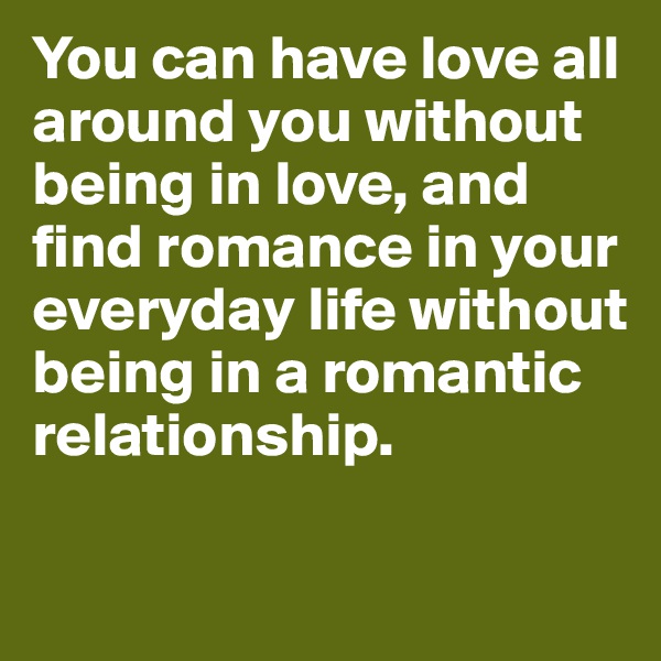 You can have love all around you without being in love, and find romance in your everyday life without being in a romantic relationship. 

