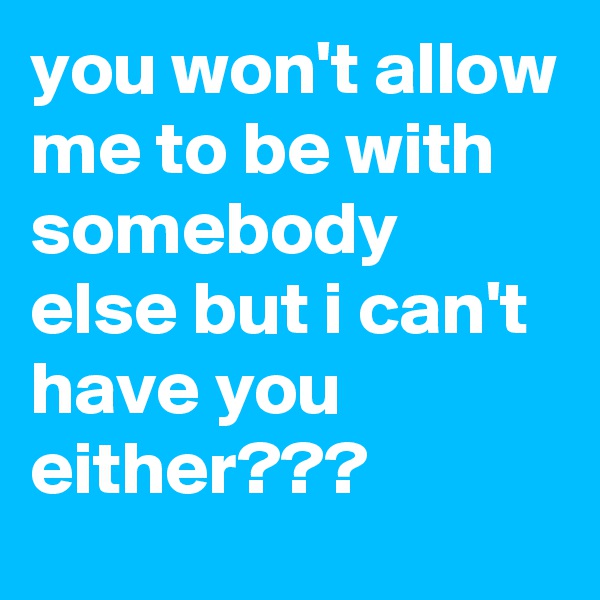 you won't allow me to be with somebody else but i can't have you either???