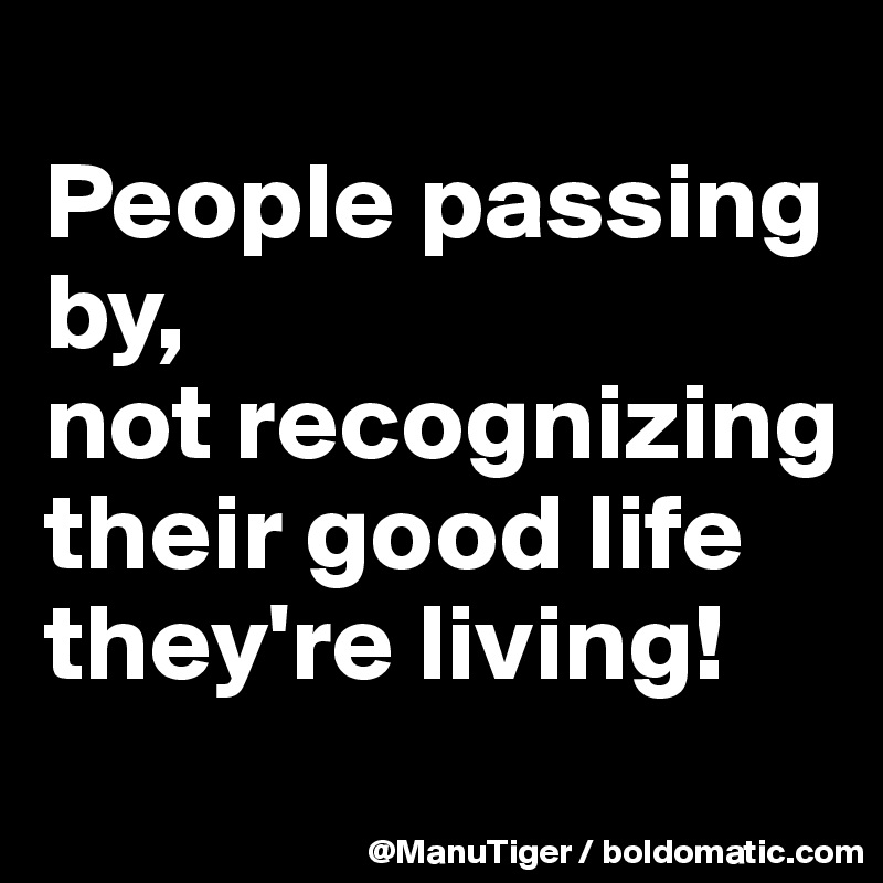 
People passing by, 
not recognizing their good life they're living!
