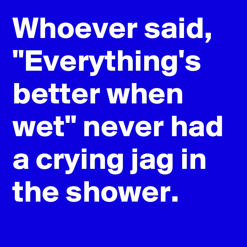 Whoever said, "Everything's better when wet" never had a crying jag in the shower.