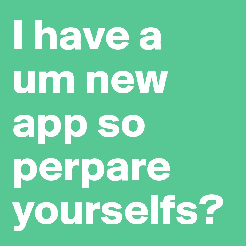 I have a um new app so perpare yourselfs?