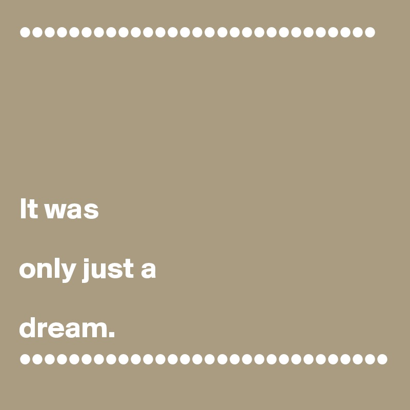 •••••••••••••••••••••••••••••





It was 

only just a 

dream.
••••••••••••••••••••••••••••••