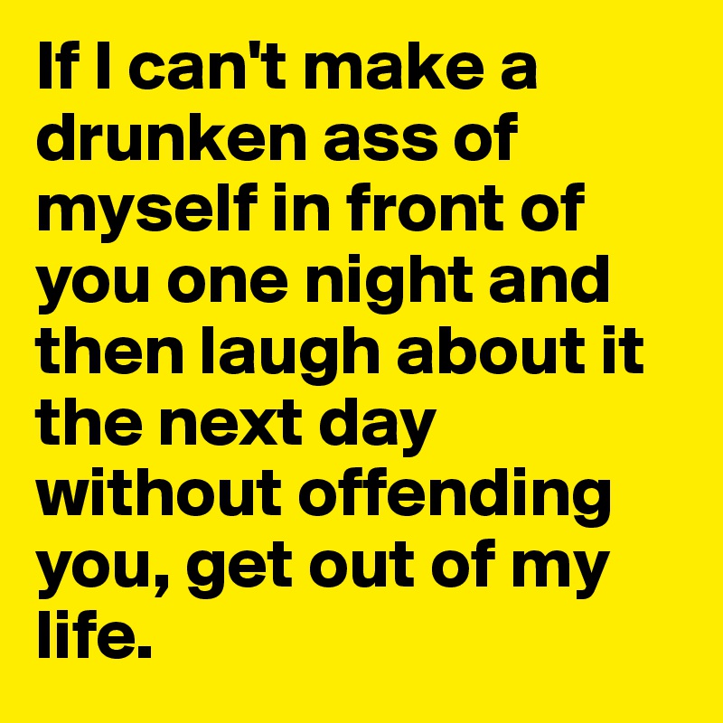 If I can't make a drunken ass of myself in front of you one night and then laugh about it the next day without offending you, get out of my life. 