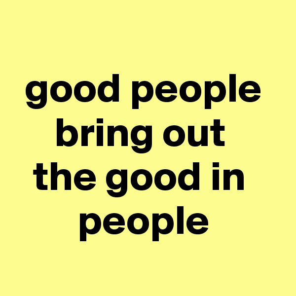 
good people bring out 
the good in 
people

