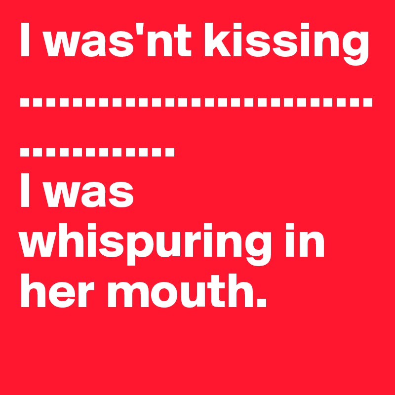 I was'nt kissing
.......................................
I was whispuring in her mouth.
