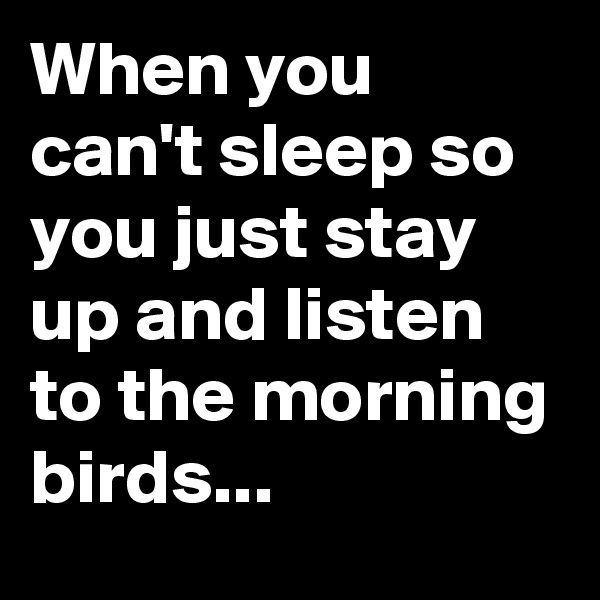 When you can't sleep so you just stay up and listen to the morning birds...